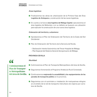 PROGRAMA ELECTORAL
242
Áreas logísticas:
ā
ā Finalizaremos las obras de urbanización de la Primera Fase del Área
Logística de Antequera y construcción de las naves logísticas.
ā
ā En cuanto a la futura área logística de Málaga Capital, ejecutaremos el
área logística de Bellavista o en su defecto se buscará una ubicación
para ejecutar la construcción de una nueva área logística.
Ordenación del territorio y urbanismo:
ā
ā Aprobaremos el Plan de Ordenación del Territorio de la Costa del Sol
Occidental.
ā
ā Plan de Ordenación del Territorio de la Serranía de Ronda.
–
– Declaración Interés Autonómico del Tercer Hospital de Málaga.
–
– Plan Especial del Sistema General Aeroportuario de Málaga.
PROVINCIA SEVILLA
Movilidad:	
ā
ā Culminaremos el Plan de Transporte Metropolitano del área de Sevilla.
ā
ā Seguiremos fomentando el Programa Andalucía Rural Conectada.
ā
ā Continuaremos mejorando la accesibilidad y los equipamientos de las
paradas de transporte público en la provincia.
ā
ā Seguiremos con el suministro e instalación de marquesinas–refugios
en el ámbito de la red de transporte interurbano de viajeros por carre-
tera de Sevilla.
Culminaremos el
Plan de Transpor­
te Metropolitano
del área de Sevilla.
 