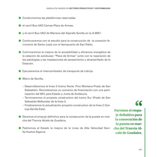 243
ANDALUCÍA AVANZA EN SECTORES PRODUCTIVOS Y SOSTENIBILIDAD
ā
ā Construiremos las plataformas reservadas:
ā
ā el carril Bus-VAO Camas-Plaza de Armas;
ā
ā y el carril Bus-VAO de Mairena del Aljarafe-Sevilla en la A-8057.
ā
ā Continuaremos con el estudio para la construcción de la conexión fe-
rroviaria de Santa Justa con el Aeropuerto de San Pablo.
ā
ā Culminaremos la mejora de la accesibilidad y eficiencia energética de
la estación de autobuses “Plaza de Armas” junto con la reparación de
las patologías y las instalaciones de saneamiento y alcantarillado de la
Estación.
ā
ā Ejecutaremos el intercambiador de transporte de Lebrija.
ā
ā Metro de Sevilla.
–
– Desarrollaremos la línea 3 (tramo Norte: Pino Montano-Prado de San
Sebastián). Reivindicamos un convenio de financiación con una parti-
cipación del 50% para Estado y Junta de Andalucía.
–
– Terminaremos el proyecto constructivo del tramo Sur (Prado de San
Sebastián-Bellavista) de la línea 3.
–
– Finalizaremos la actualización proyecto constructivo de la línea 2 (Car-
tuja-Sevilla Este).
ā
ā Daremos el empuje definitivo para la consecución de la puesta en mar-
cha del Tranvía Alcalá de Guadaíra.
ā
ā Pediremos al Estado la mejora de la Línea de Alta Velocidad Sevi-
lla-Huelva Algarve.
Daremos el empu­
je definitivo para
la consecución de
la puesta en mar­
cha del Tranvía Al­
calá de Guadaíra.
 