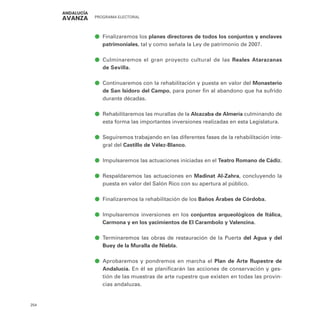 PROGRAMA ELECTORAL
254
ā
ā Finalizaremos los planes directores de todos los conjuntos y enclaves
patrimoniales, tal y como señala la Ley de patrimonio de 2007.
ā
ā Culminaremos el gran proyecto cultural de las Reales Atarazanas
de Sevilla.
ā
ā Continuaremos con la rehabilitación y puesta en valor del Monasterio
de San Isidoro del Campo, para poner fin al abandono que ha sufrido
durante décadas.
ā
ā Rehabilitaremos las murallas de la Alcazaba de Almería culminando de
esta forma las importantes inversiones realizadas en esta Legislatura.
ā
ā Seguiremos trabajando en las diferentes fases de la rehabilitación inte-
gral del Castillo de Vélez-Blanco.
ā
ā Impulsaremos las actuaciones iniciadas en el Teatro Romano de Cádiz.
ā
ā Respaldaremos las actuaciones en Madinat Al-Zahra, concluyendo la
puesta en valor del Salón Rico con su apertura al público.
ā
ā Finalizaremos la rehabilitación de los Baños Árabes de Córdoba.
ā
ā Impulsaremos inversiones en los conjuntos arqueológicos de Itálica,
Carmona y en los yacimientos de El Carambolo y Valencina.
ā
ā Terminaremos las obras de restauración de la Puerta del Agua y del
Buey de la Muralla de Niebla.
ā
ā Aprobaremos y pondremos en marcha el Plan de Arte Rupestre de
Andalucía. En él se planificarán las acciones de conservación y ges-
tión de las muestras de arte rupestre que existen en todas las provin-
cias andaluzas.
 