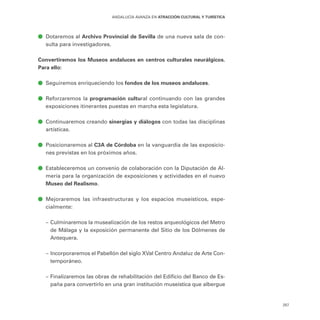 257
ANDALUCÍA AVANZA EN ATRACCIÓN CULTURAL Y TURÍSTICA
ā
ā Dotaremos al Archivo Provincial de Sevilla de una nueva sala de con-
sulta para investigadores.
Convertiremos los Museos andaluces en centros culturales neurálgicos.
Para ello:
ā
ā Seguiremos enriqueciendo los fondos de los museos andaluces.
ā
ā Reforzaremos la programación cultural continuando con las grandes
exposiciones itinerantes puestas en marcha esta legislatura.
ā
ā Continuaremos creando sinergias y diálogos con todas las disciplinas
artísticas.
ā
ā Posicionaremos al C3A de Córdoba en la vanguardia de las exposicio-
nes previstas en los próximos años.
ā
ā Estableceremos un convenio de colaboración con la Diputación de Al-
mería para la organización de exposiciones y actividades en el nuevo
Museo del Realismo.
ā
ā Mejoraremos las infraestructuras y los espacios museísticos, espe-
cialmente:
–
– Culminaremos la musealización de los restos arqueológicos del Metro
de Málaga y la exposición permanente del Sitio de los Dólmenes de
Antequera.
–
– Incorporaremos el Pabellón del siglo XVal Centro Andaluz de Arte Con-
temporáneo.
–
– Finalizaremos las obras de rehabilitación del Edificio del Banco de Es-
paña para convertirlo en una gran institución museística que albergue
 