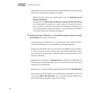 PROGRAMA ELECTORAL
260
–
– Apoyaremos otra de nuestras señas de identidad como son las bandas
de músicas de nuestras ciudades y pueblos:
•
• Mantendremos líneas de colaboración con las Federaciones de
Bandas de Música.
•
• Apoyaremos la declaración de BIC de la música de Semana Santa.
La interpretación musical en la calle, junto a la manera de sentir-
las y vivirlas en todos los municipios de Andalucía constituyen un
valor antropológico digno de estudio y reconocimiento como Bien
de Interés Cultura de carácter etnológico.
ā
ā El Patronato de la Alhambra y el Generalife seguirán siendo las joyas
de Andalucía. Para ello, entre otros:
–
– Continuaremos invirtiendo en la conservación del Conjunto Monu-
mental de la Alhambra y el Generalife y sus bienes adscritos.
–
– Preservar la Alhambra que hoy conocemos es objetivo irrenunciable y
la mejor forma de encarar el futuro del monumento granadino, ejem-
plo mundial de conservación y difusión patrimonial premiado en mul-
titud de ocasiones.
–
– Seguiremos invirtiendo el presupuesto que recauda la Alhambra en
Granada y en la Alhambra, tal y como han venido reivindicando histó-
ricamente los granadinos.
–
– Realizaremos un seguimiento exhaustivo de las obras del Plan Alhambra
–
– Acercaremos más al visitante de la Alhambra a Granada a través de
una nueva oficina del patronato, con un punto de venta directa en el
Corral del Carbón, en pleno centro de la ciudad.
 