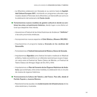 261
ANDALUCÍA AVANZA EN ATRACCIÓN CULTURAL Y TURÍSTICA
–
– La Alhambra colaborará con Granada en su camino hacia la Capitali-
dad Cultural Europea 2031, invirtiendo en programas culturales orga-
nizados desde el Patronato de la Alhambra y el Generalife así como en
la celebración del centenario del Cante Jondo
ā
ā Fomentaremos nuevos modelos de gestión cultural en donde se com-
binen las artes y el patrimonio histórico, dando lugar a una oferta cul-
tural que despierte más interés:
–
– Llevaremos el Festival de las Artes Escénicas de Andalucía “Anfitrión”
a las ocho provincias andaluzas.
–
– Incorporaremos nuevos espacios al Ciclo Música y Museos (MU/MU)
–
– Impulsaremos el programa Lorca y Granada en los Jardines del
Generalife.
–
– Fomentaremos el Festival Internacional de Música y Danza de Granada.
–
– Impulsaremos Algarabía como festival de teatro medieval en Madinat
al-Zahra, hasta convertirlo en un referente nacional que ocupe el espa-
cio vacío entre el Festival de Teatro Cásico de Mérida y el Festival de
Teatro Clásico de Almagro (Siglo de Oro XVI y XVII)
–
– Impulsaremos un Plan de Fomento de los Órganos Históricos de Anda-
lucía, que contemple, entre otras medidas, la celebración de un circuito
de música de órganos históricos.
ā
ā Promoveremos la Cultura del Talento y del Futuro. Para ello, desde el
Partido Popular y Juanma Moreno:
–
– Resolveremos las ayudas a la modernización de infraestructuras de las
artes escénicas y musicales.
 