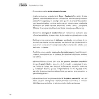 PROGRAMA ELECTORAL
262
–
– Fomentaremos las aceleradoras culturales.
–
– Implementaremos un sistema de Becas y Ayudas de formación de pos-
grado o formación especializada con centros, instituciones y universi-
dades homologadas y de prestigio para que los jóvenes andaluces ten-
gan la posibilidad de culminar su formación en centros de excelencia.
Formación en Artes Visuales, Escénicas, Teatro, Danza, Coreografía,
Música, Cinematografía, Diseño de Moda, Videojuegos, Flamenco.
–
– Crearemos sinergias de colaboración con instituciones culturales para
ofertar la posibilidad de estancias o de formación en dichas instituciones.
–
– Celebraremos programas de talleres y seminarios con artistas de re-
levancia nacional e internacional en las distintas disciplinas artísticas
que sirvan como convivencia profesional y humana entre artistas con-
sagrados y noveles.
–
– Posibilitaremos acceder a estancias de residencias con las distintas or-
questas participadas por la Junta de Andalucía a los jóvenes músicos
de la OJA.
–
– Estableceremos ayudas para que los jóvenes cineastas andaluces
tengan la posibilidad de acceder a la formación en escuelas de cine
de España y Europa para mejorar su formación en guión, dirección
y realización de cine, que se complementará con las Ayudas al De-
sarrollo de proyectos cinematográficos que vamos a recuperar en la
próxima legislatura.
–
– Incrementaremos progresivamente el programa INICIARTE para ar-
tistas visuales emergentes y continuaremos acudiendo a la Feria de
ARCO para dar visibilizar el talento artístico de los andaluces.
 