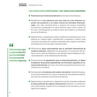 PROGRAMA ELECTORAL
26
UNA ANDALUCÍA EXPORTADORA, UNA ANDALUCÍA GANADORA
ā
ā Potenciaremos la Internacionalización de la Economía Andaluza.
ā
ā Redoblaremos los esfuerzos para que cada vez más empresas ex-
porten sus productos a un mayor número de mercados internacio-
nales. Con esto contribuiremos a mejorar los buenos resultados
económicos conseguidos en estos últimos cuatro años a pesar de
la crisis, contribuyendo al sostenimiento del empleo y al bienestar
social de Andalucía.
ā
ā Detectaremos y explotaremos todo el potencial empresarial que ya se
advierte en nuestra región, identificando y ayudando a todas y cada
una de las empresas con carácter exportador para mejorar la posición
de Andalucía en los mercados internacionales.
ā
ā Ofreceremos apoyo personalizado para la actividad internacional de
nuestras empresas, adaptando los programas y los servicios del Go-
bierno de la Junta de Andalucía a las grandes oportunidades de inter-
nacionalización y a las tendencias de mercado.
ā
ā Promoveremos la capacitación para la internacionalización, al objeto
de disponer de personal especializado con formación específica en co-
mercio internacional, así como una continua actualización de sus cono-
cimientos en la materia.
ā
ā Aumentaremos la cobertura de nuestra red exterior mediante la apues-
ta por la diversificación en nuevos mercados de alto potencial exporta-
dor para los productos y servicios de Andalucía.
ā
ā Elaboraremos y pondremos a disposición de las empresas andaluzas
el mapa potencial de negocio internacional mediante un comprome-
tido y permanente impulso de la investigación de mercados y la inte-
ligencia de negocio.
Ofreceremos apo­
yo personalizado
para la actividad
internacional de
nuestras empresas.
 