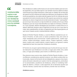 PROGRAMA ELECTORAL
272
Pero Andalucía no debe conformarse con ser el primer destino para los turis-
tas españoles, sino que debe aspirar a ser también el primer destino turístico
nacional para los turistas extranjeros, sobre todo en calidad. No se trata sólo
de superar los 32,5 millones de turistas que disfrutaron de Andalucía en 2019,
el año pre-pandemia, sino sobre todo de superar los 22 mil millones de euros
que generó el turismo durante ese año. Ello supone que centremos nuestros
esfuerzos en atraer al segmento de la demanda denominado “cosmopolita”
por ser el que más consume un tipo de oferta tan variada como la que ofrece
Andalucía y por ser el que más diversifica sus viajes en el tiempo y el territo-
rio. Y por supuesto, diseñar estrategias que conviertan a nuestra tierra en un
destino altamente atractivo para el segmento de lujo por ser el que tiene la
mejor ratio coste/beneficio, es decir, el segmento que más riqueza genera y el
que menor impacto social y medioambiental conlleva.
Desde el Partido Popular Andaluz y Juanma Moreno apostamos por en-
focar el Turismo, no sólo como un sector productivo más, sino como el
mejor escaparate para promocionar nuestra gastronomía, nuestra agri-
cultura, nuestra tecnología, nuestra cultura, nuestra ingeniería, nuestra
pesca, nuestro arte, nuestro talento, nuestro ingenio y en general, nuestra
capacidad de hacer las cosas bien: Andalucía excelente.
El Turismo es una gran oportunidad para que muchos de los que nos visi-
tan descubran que Andalucía no es sólo un lugar para visitar, sino, sobre
todo, un lugar para trabajar, para invertir, en definitiva: para vivir.
Para alcanzar esos nuevos retos, desde el Partido Popular Andaluz y Juan-
ma Moreno consideramos esencial construir una oferta turística bien es-
tructurada, mejorar la formación de los trabajadores y apoyar a los empre-
sarios del sector elevando así nuestro nivel de autoexigencia, profundizar
en la exclusividad y excelencia de Andalucía, utilizar el marketing inteli-
gente de destino y ofrecer a cada segmento de la demanda aquello que
más les interese, cuando más nos interese y donde más nos interese.
Andalucía avanza
Andalucía debe
aspirar a ser
también el pri­
mer destino tu­
rístico nacional
para los turistas
extranjeros.
 