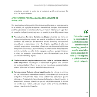 275
ANDALUCÍA AVANZA EN ATRACCIÓN CULTURAL Y TURÍSTICA
vinculadas también al sector de la hostelería y del empresariado del
ocio y el esparcimiento.
APOSTAREMOS POR REALIZAR LA EXCLUSIVIDAD DE
ANDALUCÍA
Hay que trasladar al potencial visitante que Andalucía es un lugar exclusivo
en el mundo, un lujo por la riqueza y variedad de paisajes, monumentos,
pueblos y ciudades; un crisol de culturas, un viaje en el tiempo, un lugar don-
de todas las civilizaciones encontraron su paraíso terrenal. Ello requiere que:
ā
ā Potenciaremos la marca turística Andalucía: situando su marca en
lugares estratégicos cuando se accede a Andalucía, potenciando la
presencia de Andalucía en las Ferias de alto standing, posicionando
a Andalucía en espacios de cine y Tv dirigidos a público de alto nivel
cultural, potenciando una red de influencers que lleguen al público de
alto poder adquisitivo y aprovechando el potencial del fútbol español
a nivel mundial y con ello, de los equipos andaluces que participan en
la élite y por supuesto, potenciando la marca Andalucía a través de los
canales de marketing digital.
ā
ā Diseñaremos estrategias para encontrar y captar al turista de más alto
poder adquisitivo, no sólo por su capacidad de gastar, sino también
por su capacidad de influir y lo que es más importante, su capacidad de
invertir e incluso, de fijar su residencia en Andalucía.
ā
ā Reforzaremos el Turismo cultural y patrimonial. La cultura, el patrimo-
nio y el turismo son áreas estrechamente conectadas, que se refuerzan
e impulsan mutuamente. Hasta ahora un tercio de los turistas que re-
cibimos en Andalucía lo hacen buscando la cultura, el patrimonio y el
arte andaluz. Nuestro objetivo es que, en los próximos años, el 50% de
los turistas que visiten Andalucía tengan como primera prioridad su
cultura y patrimonio. Para ello:
Potenciaremos
la presencia de
Andalucía en las
Ferias de alto
standing, posicio­
nando a Andalu­
cía en espacios de
cine y TV dirigidos
a público de alto
nivel cultural.
 
