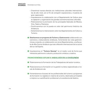 PROGRAMA ELECTORAL
276
–
– Crearemos nuevas alianzas con instituciones culturales internaciona-
les de alto nivel, con el fin de compartir exposiciones y muestras de
gran repercusión.
–
– Impulsaremos la colaboración con el Departamento de Cultura para
la captación y organización de grandes conmemoraciones culturales.
–
– Potenciaremos la promoción de los principales festivales de Música,
Cine, Teatro y Flamenco.
–
– Continuaremos con la puesta en valor del patrimonio histórico de
Andalucía.
–
– Estrecharemos la interconexión entre los Departamentos de Cultura y
Turismo.
ā
ā Diseñaremos un programa de Turismo y Gastronomía colaborando con
cocineros y restauradores andaluces, fomentando las rutas gastronó-
micas y creando, en colaboración con otros Departamentos, una Escue-
la de Alta Cocina Andaluza que sea referente internacional de la cocina
del sur de España.
ā
ā Impulsaremos el “Turismo Naranja” en el medio rural de forma que
interactúe patrimonio cultural y producción artística y creativa.
PROMOVEREMOS SITUAR A ANDALUCÍA EN LA EXCELENCIA
ā
ā Potenciaremos la Formación de los Trabajadores del sector turístico.
ā
ā Potenciaremos la formación en la gestión turística especializada a tra-
vés de Andalucía Lab.
ā
ā Fomentaremos el acceso de los profesionales del turismo a programas
de formación no reglada en materia de turismo, destinados principales
a mejorar su cuantificación profesional y la excelencia del destino.
 