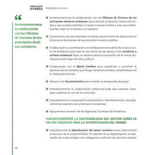 PROGRAMA ELECTORAL
280
ā
ā Incrementaremos la colaboración con las Oficinas de Turismo de los
principales destinos andaluces para reforzar productos menos conoci-
dos y que puedan contribuir a atraer nuevos turistas y a su vez a distri-
buirlos mejor en el tiempo y el espacio.
ā
ā Contaremos con las empresas turísticas para la toma de decisiones en
la toma de decisiones de la promoción turística pública.
ā
ā Colaboración y coordinación con el Departamento de Cultura de la Jun-
ta de Andalucía para que en sus acciones de apoyo a los creadores y
artistas andaluces haya un espacio para la promoción de la marca An-
dalucía como lugar de arte y cultura.
ā
ā Colaboración con la Iglesia Católica para regularizar y coordinar la
apertura de los templos que tengan atractivo turístico, ampliándose así
la oferta patrimonial.
ā
ā Apoyo a los Ayuntamientos para ampliar la temporada de playa
ā
ā Intensificaremos la colaboración público-privada para generar siner-
gias y optimar el uso de los recursos.
ā
ā Impulsaremos la cooperación empresarial e identificaremos y divulga-
remos las experiencias prácticas innovadoras.
ā
ā Apoyaremos al sector de las Agencias Turísticas de Andalucía.
GARANTIZAREMOS LA SOSTENIBILIDAD DEL SECTOR COMO LA
MEJOR GARANTÍA PARA LA SUPERVIVENCIA DEL MISMO
ā
ā Impulsaremos la digitalización del sector turístico como instrumento
al servicio de la sostenibilidad. El impulso de la digitalización, la apli-
cación de la tecnología y la inteligencia artificial nos permite acceder
Incrementaremos
la colaboración
con las Oficinas
de Turismo de los
principales desti­
nos andaluces.
 