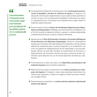 PROGRAMA ELECTORAL
286
ā
ā Fomentaremos el Deporte en la Educación como instrumento para pro-
mover la Igualdad y prevenir la violencia de género. El deporte y la
educación contribuyen especialmente a que nuestros hijos aprendan a
convivir en paz y con los valores de la igualdad, la tolerancia y el respe-
to. Apostaremos por incrementar las competiciones y ligas mixtas en
todas las etapas escolares.
ā
ā Construiremos el futuro Centro de Tecnificación Deportiva para Depor-
tistas con Discapacidad en Málaga, que será el primero de España, con
el fin de fomentar el deporte inclusivo y apoyar a nuestros deportistas
y atletas paraolímpicos, nuestros mayores referentes.
ā
ā Aprobaremos el Plan de Promoción, Fomento y Formación del Deporte
de las Personas con Diferentes Capacidades, donde se contemplarán
ayudas para la compra del material deportivo específico, de las prótesis
deportivas necesarias para la práctica deportiva y la competición, así
como los gastos de desplazamiento de los deportistas y sus acompa-
ñantes. Dentro de este Plan también se contemplará la Formación y
Especialización de monitores, técnicos de base y técnicos de alto ren-
dimiento para disponer de una red social deportiva de técnicos cuali-
ficados.
ā
ā Promoveremos un plan que dote a los deportistas paraolímpicos del
material necesario para la práctica deportiva.
ā
ā Reafirmaremos nuestro compromiso en la lucha constante por la lim-
pieza del deporte. El dopaje y otras malas prácticas distorsionan los
valores que representa, y dañan la imagen de todos los que se esfuer-
zan y juegan limpio.
ā
ā Reclamaremos la expulsión y el rechazo de las conductas violentas del
entorno del deporte.
Fomentaremos
el Deporte en la
Educación como
instrumento
para promover la
Igualdad y preve­
nir la violencia de
género.
 