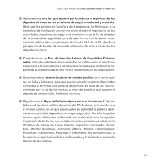 287
ANDALUCÍA AVANZA EN ATRACCIÓN CULTURAL Y TURÍSTICA
ā
ā Aprobaremos una ley que apueste por la práctica y seguridad de los
deportes de nieve en las estaciones de esquí, snowboard y montaña.
Será una ley pionera en España y dará respuesta, en Andalucía, a la
necesidad de configurar una norma sobre el control regulatorio de las
actividades deportivas del esquí y el snowboard con el fin de dotarlas
de la conveniente seguridad, para de esta forma, con la menor inter-
vención pública dar cumplimiento al artículo 43.3 de la CE, desde la
perspectiva de facilitar la adecuada utilización del ocio a través de los
deportes de nieve.
ā
ā Presentaremos un Plan de Inserción Laboral de Deportistas Profesio-
nales. Para ello, estableceremos acuerdos de colaboración e incentivos
específicos a la contratación a las empresas privadas que contraten a de-
portistas o exdeportistas de alto nivel o rendimiento en su organización.
ā
ā Garantizaremos reserva de plazas de empleo público, tal y como ocu-
rre en Italia y Alemania, para que puedan acceder nuestros deportistas
olímpicos al terminar sus carreras deportivas. Se trata de un recono-
cimiento, por la vía de los hechos, al nivel de sacrificio que supone el
deporte de competición. Seríamos pioneros.
ā
ā Regularemos el Deporte Profesional para evitar el intrusismo. El depor-
tista es el eje de la política deportiva del PP-Andaluz, procurando que
el marco jurídico en el que desenvuelve su actividad le permita dedi-
carse a la actividad deportiva con mayor seguridad. Por ello, impulsa-
remos regular el deporte profesional, en colaboración con los agentes
implicados de tal forma que se determinen las profesiones del deporte
(Profesor de Educación Física, Director Deportivo, Entrenador Depor-
tivo, Monitor Deportivo, Animador, Árbitro, Médico, Fisioterapeuta,
Podólogo, Nutricionista, Psicólogo y Enfermero), las competencias, la
formación y capacitación de los profesionales y lo referente al mercado
laboral de las mismas.
 