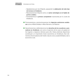 PROGRAMA ELECTORAL
290
–
– Apostaremos por los E-Sports, apoyando la celebración de todo tipo
de torneos en Andalucía.
–
– Reconoceremos E-Sports como un sector estratégico en el tejido de-
portivo andaluz.
–
– Fomentaremos la primera competición reconocida por la Junta de
Andalucía.
ā
ā Promoveremos y promocionaremos los deportes autóctonos andalu-
ces como el Bolo Andaluz o Bolo Serrano y la Petanca.
ā
ā Garantizaremos y defenderemos los derechos de los cazadores y pes-
cadores en Andalucía, así como el ejercicio de la caza y la pesca en
los lugares y espacios idóneos para ello. Estas prácticas deportivas
constituyen un importante motor económico en Andalucía. Son ele-
mentos dinamizadores del medio natural, de su sostenibilidad y de la
economía rural.
 