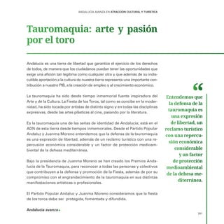 291
ANDALUCÍA AVANZA EN ATRACCIÓN CULTURAL Y TURÍSTICA
Tauromaquia: arte y pasión
por el toro
Andalucía es una tierra de libertad que garantiza el ejercicio de los derechos
de todos, de manera que los ciudadanos puedan tener las oportunidades que
exige una afición tan legítima como cualquier otra y que además de su indis-
cutible aportación a la cultura de nuestra tierra representa una importante con-
tribución a nuestro PIB, a la creación de empleo y al crecimiento económico.
La tauromaquia ha sido desde tiempo inmemorial fuente inspiradora del
Arte y de la Cultura. La Fiesta de los Toros, tal como se concibe en la moder-
nidad, ha sido tocada por artistas de distinto signo y en todas las disciplinas
expresivas, desde las artes plásticas al cine, pasando por la literatura.
Es la tauromaquia una de las señas de identidad de Andalucía; está en el
ADN de esta tierra desde tiempos inmemoriales. Desde el Partido Popular
Andaluz y Juanma Moreno entendemos que la defensa de la tauromaquia
es una expresión de libertad, además de un reclamo turístico con una re-
percusión económica considerable y un factor de protección medioam-
biental de la dehesa mediterránea.
Bajo la presidencia de Juanma Moreno se han creado los Premios Anda-
lucía de la Tauromaquia, para reconocer a todas las personas y colectivos
que contribuyen a la defensa y promoción de la Fiesta, además de por su
compromiso con el engrandecimiento de la tauromaquia en sus distintas
manifestaciones artísticas o profesionales.
El Partido Popular Andaluz y Juanma Moreno consideramos que la fiesta
de los toros debe ser protegida, fomentada y difundida.
Andalucía avanza
Entendemos que
la defensa de la
tauromaquia es
una expresión
de libertad, un
reclamo turístico
con una repercu­
sión económica
considerable
y un factor
de protección
medioambiental
de la dehesa me­
diterránea.
 