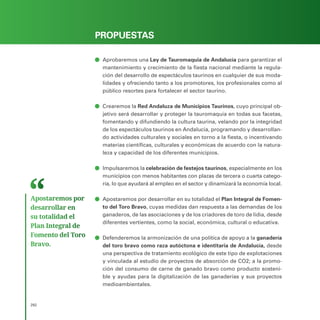 PROGRAMA ELECTORAL
292
PROPUESTAS
ā
ā Aprobaremos una Ley de Tauromaquia de Andalucía para garantizar el
mantenimiento y crecimiento de la fiesta nacional mediante la regula-
ción del desarrollo de espectáculos taurinos en cualquier de sus moda-
lidades y ofreciendo tanto a los promotores, los profesionales como al
público resortes para fortalecer el sector taurino.
ā
ā Crearemos la Red Andaluza de Municipios Taurinos, cuyo principal ob-
jetivo será desarrollar y proteger la tauromaquia en todas sus facetas,
fomentando y difundiendo la cultura taurina, velando por la integridad
de los espectáculos taurinos en Andalucía, programando y desarrollan-
do actividades culturales y sociales en torno a la fiesta, o incentivando
materias científicas, culturales y económicas de acuerdo con la natura-
leza y capacidad de los diferentes municipios.
ā
ā Impulsaremos la celebración de festejos taurinos, especialmente en los
municipios con menos habitantes con plazas de tercera o cuarta catego-
ría, lo que ayudará al empleo en el sector y dinamizará la economía local.
ā
ā Apostaremos por desarrollar en su totalidad el Plan Integral de Fomen-
to del Toro Bravo, cuyas medidas dan respuesta a las demandas de los
ganaderos, de las asociaciones y de los criadores de toro de lidia, desde
diferentes vertientes, como la social, económica, cultural o educativa.
ā
ā Defenderemos la armonización de una política de apoyo a la ganadería
del toro bravo como raza autóctona e identitaria de Andalucía, desde
una perspectiva de tratamiento ecológico de este tipo de explotaciones
y vinculada al estudio de proyectos de absorción de CO2; a la promo-
ción del consumo de carne de ganado bravo como producto sosteni-
ble y ayudas para la digitalización de las ganaderías y sus proyectos
medioambientales.
Apostaremos por
desarrollar en
su totalidad el
Plan Integral de
Fomento del Toro
Bravo.
 