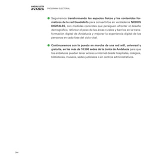 PROGRAMA ELECTORAL
304
ā
ā Seguiremos transformando los espacios físicos y los contenidos for-
mativos de la red Guadalinfo para convertirlos en verdaderos NODOS
DIGITALES, con medidas concretas que persiguen afrontar el desafío
demográfico, reforzar el peso de las áreas rurales y barrios en la trans-
formación digital de Andalucía y mejorar la experiencia digital de las
personas en cada fase del ciclo vital.
ā
ā Continuaremos con la puesta en marcha de una red wifi, universal y
gratuita, en las más de 10.500 sedes de la Junta de Andalucía para que
los andaluces puedan tener acceso a internet desde hospitales, colegios,
bibliotecas, museos, sedes judiciales o en centros administrativos.
 