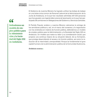 PROGRAMA ELECTORAL
306
El Gobierno de Juanma Moreno ha logrado unificar las bolsas de trabajo
en una bolsa única común de Personal Laboral de la Administración de la
Junta de Andalucía, en la que han resultado admitidas 327.222 personas
que ha supuesto una ingente labor previa de baremación en la que han par-
ticipado 35 comisiones en Delegaciones del Gobierno y Servicios Centrales.
El Partido Popular andaluz y Juanma Moreno valoramos la entrega de
los servidores públicos y así, en el marco del consenso y la negociación
con los sindicatos en materia de función pública, defendemos un modelo
de empleo público para la Administración y la Sociedad del Siglo XXI en
Andalucía. Un modelo que realce su labor y su consideración social, que
propicie una continua mejora de su situación laboral, de su formación,
que prosiga desarrollando el acceso a la función pública, así como la re-
ducción de la interinidad y temporalidad. Porque es fundamental el gran
capital humano de la administración pública de la Comunidad Autónoma.
Andalucía avanza
Defendemos un
modelo de em­
pleo público para
la Administra­
ción y la Socie­
dad del Siglo XXI
en Andalucía.
 