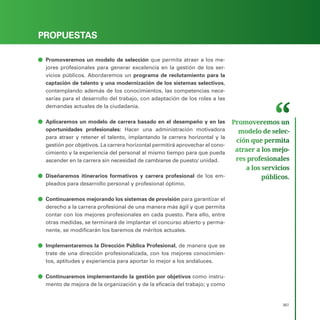 PROGRAMA ELECTORAL
307
PROPUESTAS
ā
ā Promoveremos un modelo de selección que permita atraer a los me-
jores profesionales para generar excelencia en la gestión de los ser-
vicios públicos. Abordaremos un programa de reclutamiento para la
captación de talento y una modernización de los sistemas selectivos,
contemplando además de los conocimientos, las competencias nece-
sarias para el desarrollo del trabajo, con adaptación de los roles a las
demandas actuales de la ciudadanía.
ā
ā Aplicaremos un modelo de carrera basado en el desempeño y en las
oportunidades profesionales: Hacer una administración motivadora
para atraer y retener el talento, implantando la carrera horizontal y la
gestión por objetivos. La carrera horizontal permitirá aprovechar el cono-
cimiento y la experiencia del personal al mismo tiempo para que pueda
ascender en la carrera sin necesidad de cambiarse de puesto/ unidad.
ā
ā Diseñaremos itinerarios formativos y carrera profesional de los em-
pleados para desarrollo personal y profesional óptimo.
ā
ā Continuaremos mejorando los sistemas de provisión para garantizar el
derecho a la carrera profesional de una manera más ágil y que permita
contar con los mejores profesionales en cada puesto. Para ello, entre
otras medidas, se terminará de implantar el concurso abierto y perma-
nente, se modificarán los baremos de méritos actuales.
ā
ā Implementaremos la Dirección Pública Profesional, de manera que se
trate de una dirección profesionalizada, con los mejores conocimien-
tos, aptitudes y experiencia para aportar lo mejor a los andaluces.
ā
ā Continuaremos implementando la gestión por objetivos como instru-
mento de mejora de la organización y de la eficacia del trabajo; y como
Promoveremos un
modelo de selec­
ción que permita
atraer a los mejo­
res profesionales
a los servicios
públicos.
 