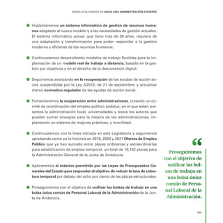 309
ANDALUCÍA AVANZA EN HACIA UNA ADMINISTRACIÓN EFICIENTE
ā
ā Implantaremos un sistema informático de gestión de recursos huma-
nos adaptado al nuevo modelo y a las necesidades de gestión actuales.
El sistema informático actual, que tiene más de 20 años, requiere de
una adaptación y transformación para poder responder a la gestión
moderna y eficiente de los recursos humanos.
ā
ā Continuaremos desarrollando modelos de trabajo flexibles para la im-
plantación de un modelo real de trabajo a distancia, basado en la ges-
tión por objetivos y en el derecho de la desconexión digital.
ā
ā Seguiremos avanzando en la recuperación de las ayudas de acción so-
cial, suspendidas por la Ley 3/2012, de 21 de septiembre; y actualizar
marco normativo regulador de las ayudas de acción social.
ā
ā Fomentaremos la cooperación entre administraciones, creando un co-
mité de coordinación del empleo público andaluz, en el que estén pre-
sentes la administración local, universidades y todos los actores que
puedan sumar sinergias para la mejora de las administraciones, im-
plantando un sistema de mejores prácticas, y movilidad.
ā
ā Continuaremos con la línea iniciada en esta Legislatura y seguiremos
aprobando como ya lo hicimos en 2019, 2020 y 2021 Ofertas de Empleo
Público que ya han sumado entre plazas ordinarias y extraordinarias
para estabilización de empleo temporal, un total de 10,182 plazas para
la Administración General de la Junta de Andalucía.
ā
ā Aplicaremos el máximo permitido por las Leyes de Presupuestos Ge-
nerales del Estado para responder al objetivo de reducir la tasa de cober-
tura temporal por debajo del ocho por ciento de las plazas estructurales.
ā
ā Proseguiremos con el objetivo de unificar las bolsas de trabajo en una
bolsa única común de Personal Laboral de la Administración de la Jun-
ta de Andalucía.
Proseguiremos
con el objetivo de
unificar las bol­
sas de trabajo en
una bolsa única
común de Perso­
nal Laboral de la
Administración.
 