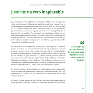 321
ANDALUCÍA AVANZA EN HACIA UNA ADMINISTRACIÓN EFICIENTE
Justicia: un reto inaplazable
La Justicia es un pilar del Estado de Derecho y del bienestar social y desa-
rrollo económico de Andalucía, por eso la prestación de este servicio en
condiciones de calidad es fundamental. La Justicia tiene una gran inciden-
cia en la vida de las familias, de las empresas, incluso de los gobiernos y
su administración. Sin duda alguna, las deficiencias en la prestación de
este servicio son notables. Por ello es un reto inaplazable trabajar por una
Justicia cercana y eficaz, accesible y de calidad, y mejorar su organización,
sus equipamientos y los recursos humanos implicados en la actividad ju-
dicial, siempre desde las competencias autonómicas que tiene asumidas
nuestra Comunidad Autónoma.
El Gobierno de Juanma Moreno ha avanzado para dignificar la Adminis-
tración de Justicia con nuevas infraestructuras y mayor dotación personal,
con una inversión jamás hecha antes, en modernizar las sedes judiciales
y acabar con la dispersión de edificios que supone un gasto en alquile-
res. Se ha dado un gran impulso a la Oficina Judicial y Fiscal, iniciando
numerosos procedimientos de implantación de las Oficinas Judiciales y
Fiscales de Andalucía, frente a las 5 que inició el Gobierno anterior, se han
incrementado los efectivos personales y mejorado la organización judicial
llevando a cabo Planes de Choque para reducir el retraso judicial. 	
Un dato irrefutable y desgraciadamente malogrado por intereses partidis-
tas: el proyecto de Presupuestos de la Junta de Andalucía para 2022 hu-
biera dotado a la Justicia con una cifra récord de Presupuesto: 669.383.956
millones de euros.
El Partido Popular andaluz y Juan Moreno somos conscientes del desafío
que supone la Justicia en Andalucía. Sabemos que queda mucho por ha-
El Gobierno de
Juanma Moreno
ha avanzado para
dignificar la Ad­
ministración de
Justicia.
 