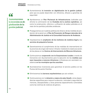 PROGRAMA ELECTORAL
324
ā
ā Aumentaremos la inversión en digitalización de la gestión judicial,
para que se pueda desarrollar con eficiencia, eficacia y garantías de
seguridad.
ā
ā Aprobaremos un Plan Plurianual de Infraestructuras Judiciales que
afronte la culminación de las Ciudades de la Justicia capitalinas, así
como la construcción, reforma o unificación de sedes judiciales en el
resto de los partidos judiciales andaluces.
ā
ā Proseguiremos con nuestras políticas de refuerzo de las medidas de pro-
tección de la salud con el Plan de Prevención de Riesgos Laborales de la
Administración de Justicia en la Comunidad Autónoma de Andalucía.
ā
ā Impulsaremos la ampliación de los institutos de medicina legal y los
servicios de psiquiatría forense.
ā
ā Garantizaremos el cumplimiento de las medidas de internamiento en
la provincia de origen del menor infractor mediante la reestructuración
de las plazas en los Centros de Internamiento de Menores Infractores.
ā
ā Continuaremos cooperando con la Corporaciones Locales a través de
Convenios con Ayuntamientos para la ejecución de las medidas que
sean impuestas a menores infractores e infractoras con vecindad o re-
sidencia en los municipios que los suscriben.
ā
ā Acometeremos inversiones para garantizar el servicio público en los
Puntos de Encuentro Familiar.
ā
ā Eliminaremos las barreras arquitectónicas que aún existan.
ā
ā Continuaremos con la dotación y mejora de salas Gesell y otras depen-
dencias específicas para mejorar la atención, intimidad y seguridad de
menores, discapacitados y otras personas especialmente vulnerables
como las víctimas de violencia de género.
Aumentaremos
la inversión en di­
gitalización de la
gestión judicial.
 