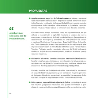 PROGRAMA ELECTORAL
328
PROPUESTAS
ā
ā Aprobaremos una nueva Ley de Policías Locales que atienda a las nume-
rosas necesidades de los cuerpos de policías locales, atendiendo sobre
todo al carácter vertebrador de la seguridad pública en nuestra sociedad
como garante de los derechos y libertades de la ciudadanía y ante los
difíciles y nuevos retos a los que se enfrentan cada día estas personas.
Con este nuevo marco normativo todos los ayuntamientos de An-
dalucía se incorporarán al siglo XXI mediante la creación de nuevos
cuerpos en ayuntamientos de 5.000 o más habitantes, favoreciendo la
asociación de municipios y apostando por una formación de calidad
a través del Instituto de Emergencias y Seguridad Pública de Andalu-
cía. Como desarrollo de esta Ley aprobaremos dos decretos de vital
importancia como son el del Estatuto del Policía Local y el de Medios
Técnicos Policiales que les reportarán a los más de 10.000 policías de
Andalucía mayor reconocimiento público, dotación de armas y otros
recursos modernos.
ā
ā Pondremos en marcha un Plan Andaluz de Intervención Policial entre
las diferentes fuerzas policiales que permita acometer situaciones que
requieran una participación interadministrativa o reforzar efectivos en
situaciones donde quede comprometida la seguridad pública.
Con esta medida los ciudadanos recibirán una asistencia en materia
de seguridad sobre sus personas y sus bienes con mayores garantías
de éxito percibiendo un aumento en la capacidad de respuesta de las
fuerzas y cuerpos de seguridad en nuestra comunidad autónoma.
ā
ā Reforzaremos nuestra Unidad Adscrita de Policía, dotándola de aque-
llos recursos y capacidad necesarios para que se convierta en la gran
aliada de nuestras instituciones públicas como herramienta imprescin-
Aprobaremos
una nueva Ley de
Policías Locales.
 