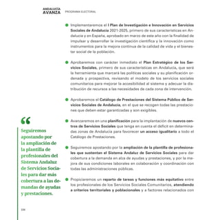 PROGRAMA ELECTORAL
338
ā
ā Implementaremos el I Plan de Investigación e Innovación en Servicios
Sociales de Andalucía 2021-2025, primero de sus características en An-
dalucía y en España, aprobado en marzo de este año con la finalidad de
impulsar y desarrollar la investigación científica y la innovación como
instrumentos para la mejora continua de la calidad de vida y el bienes-
tar social de la población.
ā
ā Aprobaremos con carácter inmediato el Plan Estratégico de los Ser-
vicios Sociales, primero de sus características en Andalucía, que será
la herramienta que marcará las políticas sociales y su planificación or-
denada y prospectiva, revisando el modelo de los servicios sociales
comunitarios para mejorar la accesibilidad al sistema y adecuar la dis-
tribución de recursos a las necesidades de cada zona de intervención.
ā
ā Aprobaremos el Catálogo de Prestaciones del Sistema Público de Ser-
vicios Sociales de Andalucía, en el que se recogen todas las prestacio-
nes que deben estar garantizadas y son exigibles.
ā
ā Avanzaremos en una planificación para la implantación de nuevos cen-
tros de Servicios Sociales que tenga en cuenta el déficit en determina-
das zonas de Andalucía para favorecer un acceso igualitario a todo el
Catálogo de Prestaciones.
ā
ā Seguiremos apostando por la ampliación de la plantilla de profesiona-
les que sustentan el Sistema Andaluz de Servicios Sociales para dar
cobertura a la demanda en alza de ayudas y prestaciones, y por la me-
jora de sus condiciones laborales en colaboración y coordinación con
todas las administraciones públicas.
ā
ā Propiciaremos un reparto de tareas y funciones más equitativo entre
los profesionales de los Servicios Sociales Comunitarios, atendiendo
a criterios territoriales y poblacionales y a factores relacionados con
Seguiremos
apostando por
la ampliación de
la plantilla de
profesionales del
Sistema Andaluz
de Servicios Socia­
les para dar más
cobertura a las de­
mandas de ayudas
y prestaciones.
 