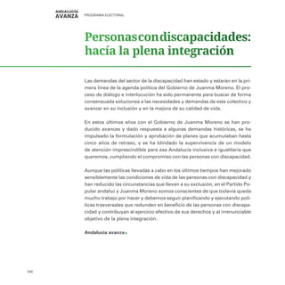 PROGRAMA ELECTORAL
340
Personascondiscapacidades:
hacía la plena integración
Las demandas del sector de la discapacidad han estado y estarán en la pri-
mera línea de la agenda política del Gobierno de Juanma Moreno. El pro-
ceso de diálogo e interlocución ha sido permanente para buscar de forma
consensuada soluciones a las necesidades y demandas de este colectivo y
avanzar en su inclusión y en la mejora de su calidad de vida.
En estos últimos años con el Gobierno de Juanma Moreno se han pro-
ducido avances y dado respuesta a algunas demandas históricas, se ha
impulsado la formulación y aprobación de planes que acumulaban hasta
cinco años de retraso, y se ha blindado la supervivencia de un modelo
de atención imprescindible para esa Andalucía inclusiva e igualitaria que
queremos, cumpliendo el compromiso con las personas con discapacidad.
Aunque las políticas llevadas a cabo en los últimos tiempos han mejorado
sensiblemente las condiciones de vida de las personas con discapacidad y
han reducido las circunstancias que llevan a su exclusión, en el Partido Po-
pular andaluz y Juanma Moreno somos conscientes de que todavía queda
mucho trabajo por hacer y debemos seguir planificando y ejecutando polí-
ticas trasversales que redunden en beneficio de las personas con discapa-
cidad y contribuyan al ejercicio efectivo de sus derechos y al irrenunciable
objetivo de la plena integración.
Andalucía avanza
 