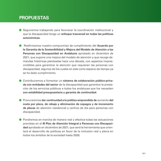 PROGRAMA ELECTORAL
341
PROPUESTAS
ā
ā Seguiremos trabajando para favorecer la coordinación institucional y
que la discapacidad tenga un enfoque trasversal en todas las políticas
autonómicas.
ā
ā Reafirmamos nuestro compromiso de cumplimiento del Acuerdo por
la Garantía de la Sostenibilidad y Mejora del Modelo de Atención a las
Personas con Discapacidad en Andalucía aprobado en diciembre de
2021, que supone una mejora del modelo de atención y que recoge de-
mandas históricas planteadas hace una década, con aspectos impres-
cindibles para garantizar la atención que requieren las personas con
discapacidad, algunos de los cuales en este corto espacio de tiempo ya
se ha dado cumplimiento.
ā
ā Contribuiremos a fomentar un sistema de colaboración público-priva-
da con entidades del sector de la discapacidad que garantice la presta-
ción de los servicios públicos a todos los andaluces que los necesiten
con estabilidad presupuestaria y garantía de continuidad.
ā
ā Procuraremos dar continuidad a la política emprendida de aumento del
coste por plaza, de rebaja y eliminación de copagos y de incremento
de plazas de atención residencial y centros de día para personas con
discapacidad.
ā
ā Pondremos en marcha de manera real y efectiva todas las actuaciones
previstas en el III Plan de Atención Integral a Personas con Discapaci-
dad aprobado en diciembre de 2021, que será la herramienta que orien-
tará el desarrollo de políticas en favor de la inclusión real y plena en
todos los ámbitos de la sociedad hasta 2026.
 
