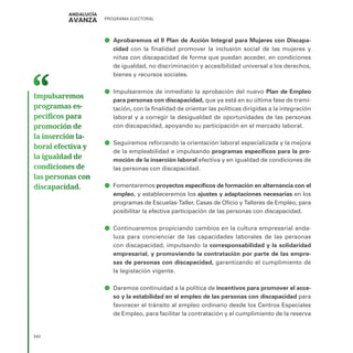 PROGRAMA ELECTORAL
342
ā
ā Aprobaremos el II Plan de Acción Integral para Mujeres con Discapa-
cidad con la finalidad promover la inclusión social de las mujeres y
niñas con discapacidad de forma que puedan acceder, en condiciones
de igualdad, no discriminación y accesibilidad universal a los derechos,
bienes y recursos sociales.
ā
ā Impulsaremos de inmediato la aprobación del nuevo Plan de Empleo
para personas con discapacidad, que ya está en su última fase de trami-
tación, con la finalidad de orientar las políticas dirigidas a la integración
laboral y a corregir la desigualdad de oportunidades de las personas
con discapacidad, apoyando su participación en el mercado laboral.
ā
ā Seguiremos reforzando la orientación laboral especializada y la mejora
de la empleabilidad e impulsando programas específicos para la pro-
moción de la inserción laboral efectiva y en igualdad de condiciones de
las personas con discapacidad.
ā
ā Fomentaremos proyectos específicos de formación en alternancia con el
empleo, y estableceremos los ajustes y adaptaciones necesarias en los
programas de Escuelas-Taller, Casas de Oficio y Talleres de Empleo, para
posibilitar la efectiva participación de las personas con discapacidad.
ā
ā Continuaremos propiciando cambios en la cultura empresarial anda-
luza para concienciar de las capacidades laborales de las personas
con discapacidad, impulsando la corresponsabilidad y la solidaridad
empresarial, y promoviendo la contratación por parte de las empre-
sas de personas con discapacidad, garantizando el cumplimiento de
la legislación vigente.
ā
ā Daremos continuidad a la política de incentivos para promover el acce-
so y la estabilidad en el empleo de las personas con discapacidad para
favorecer el tránsito al empleo ordinario desde los Centros Especiales
de Empleo, para facilitar la contratación y el cumplimiento de la reserva
Impulsaremos
programas es­
pecíficos para
promoción de
la inserción la­
boral efectiva y
la igualdad de
condiciones de
las personas con
discapacidad.
 