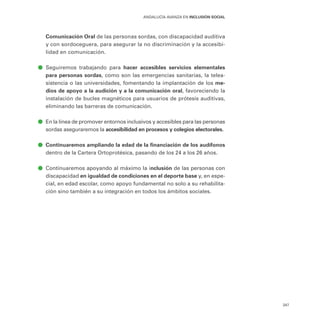 347
ANDALUCÍA AVANZA EN INCLUSIÓN SOCIAL
Comunicación Oral de las personas sordas, con discapacidad auditiva
y con sordoceguera, para asegurar la no discriminación y la accesibi-
lidad en comunicación.
ā
ā Seguiremos trabajando para hacer accesibles servicios elementales
para personas sordas, como son las emergencias sanitarias, la telea-
sistencia o las universidades, fomentando la implantación de los me-
dios de apoyo a la audición y a la comunicación oral, favoreciendo la
instalación de bucles magnéticos para usuarios de prótesis auditivas,
eliminando las barreras de comunicación.
ā
ā En la línea de promover entornos inclusivos y accesibles para las personas
sordas aseguraremos la accesibilidad en procesos y colegios electorales.
ā
ā Continuaremos ampliando la edad de la financiación de los audífonos
dentro de la Cartera Ortoprotésica, pasando de los 24 a los 26 años.
ā
ā Continuaremos apoyando al máximo la inclusión de las personas con
discapacidad en igualdad de condiciones en el deporte base y, en espe-
cial, en edad escolar, como apoyo fundamental no solo a su rehabilita-
ción sino también a su integración en todos los ámbitos sociales.
 