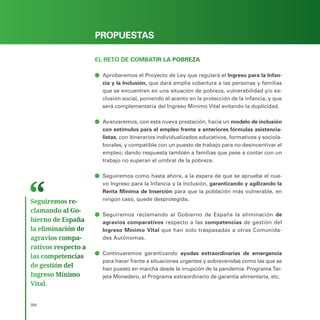 PROGRAMA ELECTORAL
350
PROPUESTAS
EL RETO DE COMBATIR LA POBREZA
ā
ā Aprobaremos el Proyecto de Ley que regulará el Ingreso para la Infan-
cia y la Inclusión, que dará amplia cobertura a las personas y familias
que se encuentren en una situación de pobreza, vulnerabilidad y/o ex-
clusión social, poniendo el acento en la protección de la infancia, y que
será complementaria del Ingreso Mínimo Vital evitando la duplicidad.
ā
ā Avanzaremos, con esta nueva prestación, hacia un modelo de inclusión
con estímulos para el empleo frente a anteriores fórmulas asistencia-
listas, con itinerarios individualizados educativos, formativos y sociola-
borales, y compatible con un puesto de trabajo para no desincentivar el
empleo, dando respuesta también a familias que pese a contar con un
trabajo no superan el umbral de la pobreza.
ā
ā Seguiremos como hasta ahora, a la espera de que se apruebe el nue-
vo Ingreso para la Infancia y la Inclusión, garantizando y agilizando la
Renta Mínima de Inserción para que la población más vulnerable, en
ningún caso, quede desprotegida.
ā
ā Seguiremos reclamando al Gobierno de España la eliminación de
agravios comparativos respecto a las competencias de gestión del
Ingreso Mínimo Vital que han sido traspasadas a otras Comunida-
des Autónomas.
ā
ā Continuaremos garantizando ayudas extraordinarias de emergencia
para hacer frente a situaciones urgentes y sobrevenidas como las que se
han puesto en marcha desde la irrupción de la pandemia: Programa Tar-
jeta Monedero, el Programa extraordinario de garantía alimentaria, etc.
Seguiremos re­
clamando al Go­
bierno de España
la eliminación de
agravios compa­
rativos respecto a
las competencias
de gestión del
Ingreso Mínimo
Vital.
 