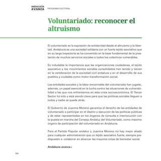 PROGRAMA ELECTORAL
358
Voluntariado: reconocer el
altruismo
El voluntariado es la expresión de solidaridad desde el altruismo y la liber-
tad. Andalucía es una sociedad solidaria con un fuerte tejido asociativo que
en su larga trayectoria se ha convertido en la base fundamental de la pres-
tación de muchos servicios sociales a todos los colectivos vulnerables.
Es indudable la importancia que las organizaciones ciudadanas, el tejido
asociativo y los movimientos sociales consolidados han tenido y tienen
en la vertebración de la sociedad civil andaluza y en el desarrollo de sus
pueblos y ciudades como motor transformación social.
Las entidades sociales y la labor encomiable del voluntariado han jugado,
además, un papel esencial en la lucha contra las situaciones de vulnerabi-
lidad a las que nos enfrentamos en esta crisis socioeconómica. El Tercer
Sector ha sido y está siendo clave para que las políticas sociales lleguen a
todos y nadie se quede atrás.
El Gobierno de Juanma Moreno garantiza el derecho de las entidades de
voluntariado a participar en el diseño y ejecución de las políticas públicas
y de estar representadas en los órganos de consulta e interlocución con
la puesta en marcha del Consejo Andaluz del Voluntariado, como máximo
órgano de participación del voluntariado en Andalucía.
Para el Partido Popular andaluz y Juanma Moreno no hay mejor aliado
para cualquier administración que un tejido asociativo fuerte, siempre pre-
dispuesto a colaborar en alcanzar las mayores cotas de bienestar social.
Andalucía avanza
 