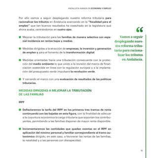 ANDALUCÍA AVANZA EN ECONOMÍA Y EMPLEO
35
Por ello vamos a seguir desplegando nuestra reforma tributaria para
racionalizar los tributos en Andalucía avanzando en la “fiscalidad para el
empleo” que tan buenos resultados ha cosechado en la legislatura que
ahora acaba, centrándonos en cuatro ejes:
ā
ā Mejorar la tributación para las familias de manera selectiva con espe-
cial incidencia en rentas bajas y medias.
ā
ā Medidas dirigidas a la atracción de empresas, la inversión y generación
de empleo y para el fomento de la transformación digital.
ā
ā Medidas orientadas hacia una tributación consecuente con la protec-
ción del medio ambiente lo que unido a la revisión del marco de finan-
ciación sostenible en línea con la regulación europea y a la implanta-
ción del presupuesto verde impulsará la revolución verde.
ā
ā Y cerrando el marco con una evaluación de resultados de las políticas
tributarias.
MEDIDAS DIRIGIDAS A MEJORAR LA TRIBUTACIÓN
DE LAS FAMILIAS
IRPF
ā
ā Deflactaremos la tarifa del IRPF en los primeros tres tramos de renta
continuando con las bajadas en esta figura, con la finalidad de adecuar
a la coyuntura económica la carga tributaria que soportan los contribu-
yentes, permitiendo a las familias disponer de mayor renta disponible.
ā
ā Incrementaremos las cantidades que quedan exentas en el IRPF en
aplicación del mínimo personal y familiar correspondiente al tramo au-
tonómico dirigido, en este caso, a favorecer las rentas de las familias,
la natalidad y a las personas con discapacidad.
Vamos a seguir
desplegando nues­
tra reforma tribu­
taria para raciona­
lizar los tributos
en Andalucía.
 