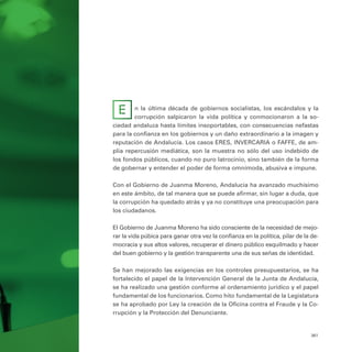 361
n la última década de gobiernos socialistas, los escándalos y la
corrupción salpicaron la vida política y conmocionaron a la so-
ciedad andaluza hasta límites insoportables, con consecuencias nefastas
para la confianza en los gobiernos y un daño extraordinario a la imagen y
reputación de Andalucía. Los casos ERES, INVERCARIA o FAFFE, de am-
plia repercusión mediática, son la muestra no sólo del uso indebido de
los fondos públicos, cuando no puro latrocinio, sino también de la forma
de gobernar y entender el poder de forma omnímoda, abusiva e impune.
Con el Gobierno de Juanma Moreno, Andalucía ha avanzado muchísimo
en este ámbito, de tal manera que se puede afirmar, sin lugar a duda, que
la corrupción ha quedado atrás y ya no constituye una preocupación para
los ciudadanos.
El Gobierno de Juanma Moreno ha sido consciente de la necesidad de mejo-
rar la vida púbica para ganar otra vez la confianza en la política, pilar de la de-
mocracia y sus altos valores, recuperar el dinero público esquilmado y hacer
del buen gobierno y la gestión transparente una de sus señas de identidad.
Se han mejorado las exigencias en los controles presupuestarios, se ha
fortalecido el papel de la Intervención General de la Junta de Andalucía,
se ha realizado una gestión conforme al ordenamiento jurídico y el papel
fundamental de los funcionarios. Como hito fundamental de la Legislatura
se ha aprobado por Ley la creación de la Oficina contra el Fraude y la Co-
rrupción y la Protección del Denunciante.
E
 