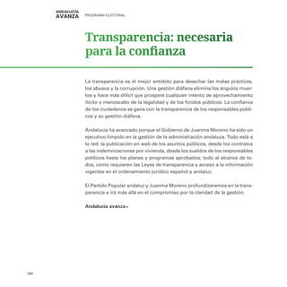 PROGRAMA ELECTORAL
368
Transparencia: necesaria
para la confianza
La transparencia es el mejor antídoto para desechar las malas prácticas,
los abusos y la corrupción. Una gestión diáfana elimina los ángulos muer-
tos y hace más difícil que prospere cualquier intento de aprovechamiento
ilícito y menoscabo de la legalidad y de los fondos públicos. La confianza
de los ciudadanos se gana con la transparencia de los responsables públi-
cos y su gestión diáfana.
Andalucía ha avanzado porque el Gobierno de Juanma Moreno ha sido un
ejecutivo límpido en la gestión de la administración andaluza. Todo está a
la red: la publicación en web de los asuntos públicos, desde los contratos
a las indemnizaciones por vivienda, desde los sueldos de los responsables
políticos hasta los planes y programas aprobados; todo al alcance de to-
dos, como requieren las Leyes de transparencia y acceso a la información
vigentes en el ordenamiento jurídico español y andaluz.
El Partido Popular andaluz y Juanma Moreno profundizaremos en la trans-
parencia e irá más allá en el compromiso por la claridad de la gestión.
Andalucía avanza
 