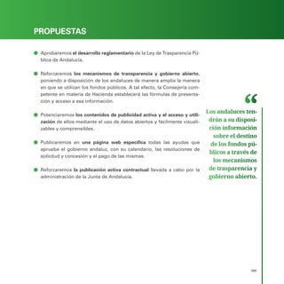 PROGRAMA ELECTORAL
369
PROPUESTAS
ā
ā Aprobaremos el desarrollo reglamentario de la Ley de Trasparencia Pú-
blica de Andalucía.
ā
ā Reforzaremos los mecanismos de transparencia y gobierno abierto,
poniendo a disposición de los andaluces de manera amplia la manera
en que se utilizan los fondos públicos. A tal efecto, la Consejería com-
petente en materia de Hacienda establecerá las fórmulas de presenta-
ción y acceso a esa información.
ā
ā Potenciaremos los contenidos de publicidad activa y el acceso y utili-
zación de ellos mediante el uso de datos abiertos y fácilmente visuali-
zables y comprensibles.
ā
ā Publicaremos en una página web específica todas las ayudas que
aprueba el gobierno andaluz, con su calendario, las resoluciones de
solicitud y concesión y el pago de las mismas.
ā
ā Reforzaremos la publicación activa contractual llevada a cabo por la
administración de la Junta de Andalucía.
Los andaluces ten­
drán a su disposi­
ción información
sobre el destino
de los fondos pú­
blicos a través de
los mecanismos
de trasparencia y
gobierno abierto.
 