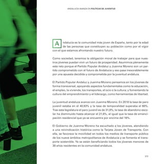 373
ANDALUCÍA AVANZA EN POLÍTICAS DE JUVENTUD
ndalucía es la comunidad más joven de España, tanto por la edad
de las personas que constituyen su población como por el vigor
con el que estamos afrontando nuestro futuro.
Como sociedad, tenemos la obligación moral de trabajar para que nues-
tros jóvenes puedan vivir un futuro de prosperidad. Asumimos plenamente
este reto porque el Partido Popular Andaluz y Juanma Moreno son un par-
tido comprometido con el futuro de Andalucía y eso pasa inexorablemente
por una apuesta decidida y comprometida por la juventud andaluza.
El Partido Popular Andaluz y Juanma Moreno pensamos en los jóvenes de
forma transversal, apoyando aspectos fundamentales como la educación,
el empleo, la vivienda, los transportes, el ocio o la cultura; y fomentando la
cultura del emprendimiento y el liderazgo, como herramientas de libertad.
La juventud andaluza avanza con Juanma Moreno. En 2018 la tasa de paro
juvenil estaba en el 40,93% y la tasa de temporalidad superaba el 60%.
Tras esta legislatura el paro juvenil es de 31,8%; la tasa de abandono esco-
lar ha disminuido hasta alcanzar el 21,6%, al igual que la tasa de emanci-
pación residencial que ya se encuentra por encima del 16%.
El Gobierno de Juanma Moreno ha escuchado a los jóvenes, atendiendo
a una reivindicación histórica como la Tarjeta Joven de Transporte. Con
ella, se favorece la movilidad en todos los medios de transporte público
de los nueve ámbitos metropolitanos de Andalucía y se fomenta el trans-
porte sostenible. Ya se están beneficiando todos los jóvenes menores de
30 años residentes en la comunidad andaluza.
A
 