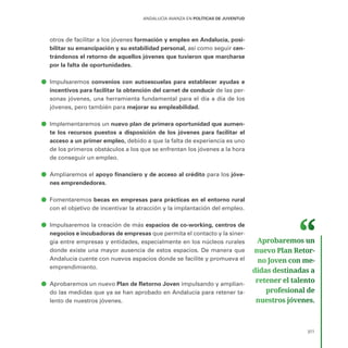 377
ANDALUCÍA AVANZA EN POLÍTICAS DE JUVENTUD
otros de facilitar a los jóvenes formación y empleo en Andalucía, posi-
bilitar su emancipación y su estabilidad personal, así como seguir cen-
trándonos el retorno de aquellos jóvenes que tuvieron que marcharse
por la falta de oportunidades.
ā
ā Impulsaremos convenios con autoescuelas para establecer ayudas e
incentivos para facilitar la obtención del carnet de conducir de las per-
sonas jóvenes, una herramienta fundamental para el día a día de los
jóvenes, pero también para mejorar su empleabilidad.
ā
ā Implementaremos un nuevo plan de primera oportunidad que aumen-
te los recursos puestos a disposición de los jóvenes para facilitar el
acceso a un primer empleo, debido a que la falta de experiencia es uno
de los primeros obstáculos a los que se enfrentan los jóvenes a la hora
de conseguir un empleo.
ā
ā Ampliaremos el apoyo financiero y de acceso al crédito para los jóve-
nes emprendedores.
ā
ā Fomentaremos becas en empresas para prácticas en el entorno rural
con el objetivo de incentivar la atracción y la implantación del empleo.
ā
ā Impulsaremos la creación de más espacios de co-working, centros de
negocios e incubadoras de empresas que permita el contacto y la siner-
gia entre empresas y entidades, especialmente en los núcleos rurales
donde existe una mayor ausencia de estos espacios. De manera que
Andalucía cuente con nuevos espacios donde se facilite y promueva el
emprendimiento.
ā
ā Aprobaremos un nuevo Plan de Retorno Joven impulsando y amplian-
do las medidas que ya se han aprobado en Andalucía para retener ta-
lento de nuestros jóvenes.
Aprobaremos un
nuevo Plan Retor­
no Joven con me­
didas destinadas a
retener el talento
profesional de
nuestros jóvenes.
 