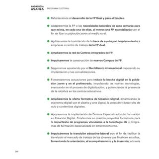 PROGRAMA ELECTORAL
380
ā
ā Reforzaremos el desarrollo de la FP Dual y para el Empleo.
ā
ā Adaptaremos la FP a las necesidades laborales de cada comarca para
que exista, en cada una de ellas, al menos una FP especializada con el
fin de fijar la población joven al medio rural.
ā
ā Agilizaremos la tramitación de la beca de ayuda por desplazamiento a
empresas o centro de trabajo de la FP dual.
ā
ā Ampliaremos la red de Centros integrados de FP.
ā
ā Impulsaremos la construcción de nuevos Campus de FP.
ā
ā Seguiremos apostando por el Bachillerato internacional mejorando su
implantación y las convalidaciones.
ā
ā Fomentaremos actuaciones para reducir la brecha digital en la pobla-
ción joven y en el profesorado, impulsando las nuevas tecnologías,
avanzando en el proceso de digitalización, y potenciando la presencia
de la robótica en los centros educativos.
ā
ā Ampliaremos la oferta formativa de Creación Digital, dinamizando la
economía digital con el diseño y arte digital, la creación y desarrollo de
ocio y contenidos digitales.
ā
ā Apoyaremos la implantación de Centros Especializados de Formación
en Creación Digital. Pondremos en marcha proyectos formativos para
la impartición de programas vinculados a la tecnología 5G y progra-
mas de formación especializada en emprendimiento.
ā
ā Impulsaremos la transición educativa-laboral con el fin de facilitar la
transición al mercado de trabajo de los jóvenes que finalicen estudios,
fomentando la orientación, el acompañamiento y la inserción, a través
 
