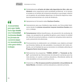 PROGRAMA ELECTORAL
384
ā
ā Contemplaremos el hecho de haber sido deportista de élite o alto ren-
dimiento como experiencia extra acreditada profesional en el acceso
al empleo en el ámbito de la docencia educativa o que tengan relación
con la gestión de actividades deportivas o la dirección deportiva insta-
laciones pertenecientes a la Junta de Andalucía.
ā
ā Apoyaremos la formación sobre Escritura Creativa.
ā
ā Avanzaremos para que Andalucía siga siendo una Comunidad Autó-
noma donde los jóvenes encuentren mayores incentivos fiscales para
vivir y trabajar.
ā
ā Fomentaremos hábitos beneficiosos y de prevención de conductas de
riesgo, con perspectiva de igualdad de género, para mejorar la calidad
de vida de la juventud andaluza, a través de campañas sobre salud se-
xual y prevención de adicciones.
ā
ā Promoveremos la colaboración con entidades cuyo objetivo principal
sea fomentar hábitos de vida saludable y la protección del medio am-
biente, con la finalidad de que se conviertan en entidades adheridas al
Programa Carné Joven Europeo.
ā
ā Reforzaremos los programas “FORMA JOVEN” y “Creciendo en Sa-
lud”, aumentando las intervenciones de educación sanitarias para los
más jóvenes, en cuanto a centros educativos, difundiendo estilos de
vida saludables como prevención primaria.
ā
ā Crearemos un Plan de apoyo juvenil en prevención a los problemas de
Salud Mental, orientado a centros educativos y atención primaria.
Avanzaremos
para que Anda­
lucía siga siendo
una Comunidad
Autónoma donde
los jóvenes en­
cuentren mayo­
res incentivos fis­
cales para vivir y
trabajar.
 