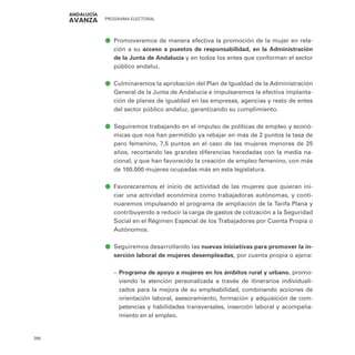 PROGRAMA ELECTORAL
390
ā
ā Promoveremos de manera efectiva la promoción de la mujer en rela-
ción a su acceso a puestos de responsabilidad, en la Administración
de la Junta de Andalucía y en todos los entes que conforman el sector
público andaluz.
ā
ā Culminaremos la aprobación del Plan de Igualdad de la Administración
General de la Junta de Andalucía e impulsaremos la efectiva implanta-
ción de planes de igualdad en las empresas, agencias y resto de entes
del sector público andaluz, garantizando su cumplimiento.
ā
ā Seguiremos trabajando en el impulso de políticas de empleo y econó-
micas que nos han permitido ya rebajar en más de 2 puntos la tasa de
paro femenino, 7,5 puntos en el caso de las mujeres menores de 25
años, recortando las grandes diferencias heredadas con la media na-
cional, y que han favorecido la creación de empleo femenino, con más
de 100.000 mujeres ocupadas más en esta legislatura.
ā
ā Favoreceremos el inicio de actividad de las mujeres que quieran ini-
ciar una actividad económica como trabajadoras autónomas, y conti-
nuaremos impulsando el programa de ampliación de la Tarifa Plana y
contribuyendo a reducir la carga de gastos de cotización a la Seguridad
Social en el Régimen Especial de los Trabajadores por Cuenta Propia o
Autónomos.
ā
ā Seguiremos desarrollando las nuevas iniciativas para promover la in-
serción laboral de mujeres desempleadas, por cuenta propia o ajena:
–
– Programa de apoyo a mujeres en los ámbitos rural y urbano, promo-
viendo la atención personalizada a través de itinerarios individuali-
zados para la mejora de su empleabilidad, combinando acciones de
orientación laboral, asesoramiento, formación y adquisición de com-
petencias y habilidades transversales, inserción laboral y acompaña-
miento en el empleo.
 
