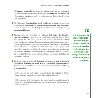 391
ANDALUCÍA AVANZA EN POLÍTICAS DE IGUALDAD
–
– Proyectos integrados de inserción laboral destinados a colectivos
especialmente vulnerables, entre ellos, mujeres con problemas de
integración social, que incluyen tanto acciones de orientación como
de formación.
ā
ā Para favorecer la estabilidad en el empleo de la mujer, seguiremos
promoviendo incentivos a la contratación indefinida y para la incorpo-
ración de personas socias trabajadoras y de trabajo en cooperativa y
sociedades laborales.
ā
ā Aprobaremos de inmediato la primera Estrategia de Concilia-
ción de Andalucía que, con un horizonte temporal hasta 2025,
será marco de referencia para avanzar hacia la corresponsabilidad
entre hombres y mujeres. Concebimos la conciliación como un dere-
cho de la ciudadanía, como una condición para garantizar la igualdad y
como un factor de competitividad de la sociedad andaluza porque nos
permitirá contar con el talento de mujeres y hombres en condiciones
de igualdad. Para ello, ampliaremos los recursos para hacer compati-
ble el cuidado familiar con la participación en el mercado de trabajo de
hombres y mujeres.
ā
ā Continuaremos garantizando líneas de subvenciones para favorecer la
conciliación de la vida personal, laboral y familiar de las personas tra-
bajadoras, impulsando a la vez la activación del mercado de trabajo y
la contratación:
–
– Subvenciones a la contratación para el impulso de medidas de flexibi-
lidad horaria a través del fomento del trabajo a distancia.
–
– Subvenciones a la contratación de personas desempleadas para la
atención y el cuidado de personas con discapacidad o dependencia en
el ámbito familiar.
Aprobaremos la
primera Estrate­
gia de Concilia­
ción de Andalucía
como marco refe­
rente para avan­
zar hacia la co­
rresponsabilidad
entre hombres y
mujeres.
 