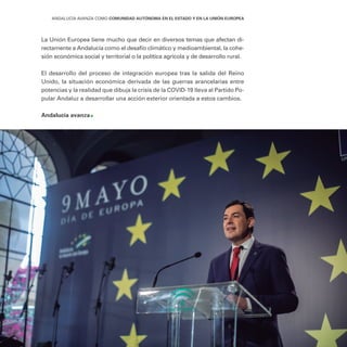 411
ANDALUCÍA AVANZA COMO COMUNIDAD AUTÓNOMA EN EL ESTADO Y EN LA UNIÓN EUROPEA
La Unión Europea tiene mucho que decir en diversos temas que afectan di-
rectamente a Andalucía como el desafío climático y medioambiental, la cohe-
sión económica social y territorial o la política agrícola y de desarrollo rural.
El desarrollo del proceso de integración europea tras la salida del Reino
Unido, la situación económica derivada de las guerras arancelarias entre
potencias y la realidad que dibuja la crisis de la COVID-19 lleva al Partido Po-
pular Andaluz a desarrollar una acción exterior orientada a estos cambios.
Andalucía avanza
 
