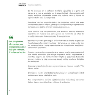 PROGRAMA ELECTORAL
4
Se ha avanzado en la cohesión territorial apoyando a la gente del
campo y la mar, y apostado por la sostenibilidad y la protección del
medio ambiente, engranajes vitales para nuestro futuro y fuente de
oportunidades para la prosperidad.
Contamos con una administración a la vanguardia digital, que atrae
inversiones que crean empleo, y en la que la transparencia y la regeneración
de la actuación pública orientan todas sus actuaciones.
Unas políticas que han posibilitado que Andalucía sea hoy referencia
económica en nuestro país, como ponen de manifiesto las cifras de
creación de empleo, de autónomos o de exportaciones.
Estamos dispuestos para seguir haciendo frente al desafío de preparar
Andalucía para los retos inmediatos y de futuro, y eso exige contar con
un gobierno fuerte y unos presupuestos que proporcionen estabilidad,
certidumbre y confianza.
Nuestro compromiso con Andalucía se plasma en el programa electoral
que hemos elaborado, que recoge propuestas serias, responsables y
realistas, alejadas de planteamientos simples y populistas, buscando
siempre mejorar la vida económica, social, política y cultural de todos
los andaluces.
Los programas electorales son compromisos que hay que cumplir. Y lo
hemos hecho.
Dijimos que nuestra prioridad sería el empleo y hoy somos la comunidad
autónoma en la que más baja el paro.
Nos comprometimos con una bajada masiva de impuestos y los hemos
bajado 5 veces beneficiando a 4 millones de andaluces.
Los programas
electorales son
compromisos que
hay que cumplir.
Y lo hemos hecho.
 