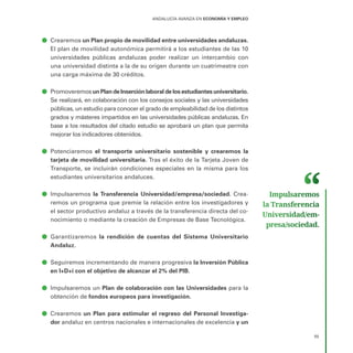 ANDALUCÍA AVANZA EN ECONOMÍA Y EMPLEO
55
ā
ā Crearemos un Plan propio de movilidad entre universidades andaluzas.
El plan de movilidad autonómica permitirá a los estudiantes de las 10
universidades públicas andaluzas poder realizar un intercambio con
una universidad distinta a la de su origen durante un cuatrimestre con
una carga máxima de 30 créditos.
ā
ā PromoveremosunPlandeInserciónlaboraldelosestudiantesuniversitario.
Se realizará, en colaboración con los consejos sociales y las universidades
públicas, un estudio para conocer el grado de empleabilidad de los distintos
grados y másteres impartidos en las universidades públicas andaluzas. En
base a los resultados del citado estudio se aprobará un plan que permita
mejorar los indicadores obtenidos.
ā
ā Potenciaremos el transporte universitario sostenible y crearemos la
tarjeta de movilidad universitaria. Tras el éxito de la Tarjeta Joven de
Transporte, se incluirán condiciones especiales en la misma para los
estudiantes universitarios andaluces.
ā
ā Impulsaremos la Transferencia Universidad/empresa/sociedad. Crea-
remos un programa que premie la relación entre los investigadores y
el sector productivo andaluz a través de la transferencia directa del co-
nocimiento o mediante la creación de Empresas de Base Tecnológica.
ā
ā Garantizaremos la rendición de cuentas del Sistema Universitario
Andaluz.
ā
ā Seguiremos incrementando de manera progresiva la Inversión Pública
en I+D+i con el objetivo de alcanzar el 2% del PIB.
ā
ā Impulsaremos un Plan de colaboración con las Universidades para la
obtención de fondos europeos para investigación.
ā
ā Crearemos un Plan para estimular el regreso del Personal Investiga-
dor andaluz en centros nacionales e internacionales de excelencia y un
Impulsaremos
la Transferencia
Universidad/em­
presa/sociedad.
 