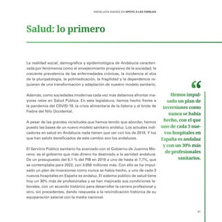 61
ANDALUCÍA AVANZA EN APOYO A LAS FAMILIAS
Salud: lo primero
La realidad social, demográfica y epidemiológica de Andalucía caracteri-
zada por fenómenos como el envejecimiento progresivo de la sociedad, la
creciente prevalencia de las enfermedades crónicas, la incidencia al alza
de la pluripatología, la polimedicación, la fragilidad y la dependencia re-
quieren de una transformación y adaptación de nuestro modelo sanitario.
Además, como sociedades modernas cada vez más debemos afrontar ma-
yores retos en Salud Pública. En esta legislatura, hemos hecho frente a
la pandemia del COVID-19, la crisis alimentaria de la listeria y el brote de
Fiebre del Nilo Occidental.
A pesar de las grandes vicisitudes que hemos tenido que abordar, hemos
puesto las bases de un nuevo modelo sanitario andaluz. Los actuales indi-
cadores en salud en Andalucía nada tienen que ver con los de 2018. Y los
que han salido beneficiados de este cambio son los andaluces.
El Servicio Público sanitario ha avanzado con el Gobierno de Juanma Mo-
reno: es el gobierno que más dinero ha destinado a la sanidad andaluza.
De un presupuesto del 6,1 % del PIB en 2018 a uno de hasta el 7,7%, que
se contemplaba para 2022, con 3.058 millones más. Con ello se ha impul-
sado un plan de inversiones como nunca se había hecho, y uno de cada 3
nuevos hospitales en España es andaluz. El sistema público de salud tiene
hoy un 30% más de profesionales y se han mejorado sus condiciones la-
borales, con un acuerdo histórico para desarrollar la carrera profesional y
otro, sin precedentes, dando respuesta a la reivindicación histórica de su
equiparación salarial con la media nacional.
Hemos impul­
sado un plan de
inversiones como
nunca se había
hecho, con el que
uno de cada 3 nue­
vos hospitales en
España es andaluz
y con un 30% más
de profesionales
sanitarios.
 