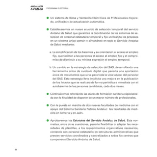 PROGRAMA ELECTORAL
66
ā
ā Un sistema de Bolsa y Ventanilla Electrónica de Profesionales mejora-
do, unificado y de actualización automática.
ā
ā Estableceremos un nuevo acuerdo de selección temporal del servicio
Andaluz de Salud que garantice la coordinación de los sistemas de se-
lección de personal estatutario temporal y fijo unificando los procesos
en un sistema único común y simultáneo en todo el Servicio Andaluz
de Salud mediante:
a.	La simplificación de los baremos y su orientación al acceso al empleo
fijo, que faciliten a las personas el acceso al empleo fijo y el compro-
miso de disminuir a su mínima expresión el empleo temporal.
b.	Un cambio en la estrategia de selección del SAS, desarrollando una
herramienta única de currículo digital que permita una aportación
única de documentos que sirva para toda la vida laboral del personal
del SAS. Esta estrategia lleva implícita una mejora en la publicación
de los listados que se realizará de forma periódica e inmediata con el
autobaremo de las personas candidatas, cada dos meses.
ā
ā Continuaremos reforzando las plazas de formación sanitaria especializa-
da con la finalidad de disponer de un mayor número de profesionales.
ā
ā Con la puesta en marcha de dos nuevas facultades de medicina con el
apoyo del Sistema Sanitario Público Andaluz: las facultades de medi-
cina en Almería y en Jaén.
ā
ā Aprobaremos los Estatutos del Servicio Andaluz de Salud. Esta nor-
mativa, entre otras cuestiones, permite flexibilizar y adaptar las nece-
sidades de plantillas, a los requerimientos organizativos necesarios,
contando con personal estatutario en estructuras administrativas que
presten servicios coordinados y centralizados a todos los centros que
componen el Servicio Andaluz de Salud.
 