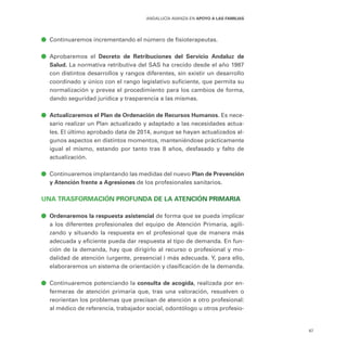 67
ANDALUCÍA AVANZA EN APOYO A LAS FAMILIAS
ā
ā Continuaremos incrementando el número de fisioterapeutas.
ā
ā Aprobaremos el Decreto de Retribuciones del Servicio Andaluz de
Salud. La normativa retributiva del SAS ha crecido desde el año 1987
con distintos desarrollos y rangos diferentes, sin existir un desarrollo
coordinado y único con el rango legislativo suficiente, que permita su
normalización y prevea el procedimiento para los cambios de forma,
dando seguridad jurídica y trasparencia a las mismas.
ā
ā Actualizaremos el Plan de Ordenación de Recursos Humanos. Es nece-
sario realizar un Plan actualizado y adaptado a las necesidades actua-
les. El último aprobado data de 2014, aunque se hayan actualizados al-
gunos aspectos en distintos momentos, manteniéndose prácticamente
igual el mismo, estando por tanto tras 8 años, desfasado y falto de
actualización.
ā
ā Continuaremos implantando las medidas del nuevo Plan de Prevención
y Atención frente a Agresiones de los profesionales sanitarios.
UNA TRASFORMACIÓN PROFUNDA DE LA ATENCIÓN PRIMARIA
ā
ā Ordenaremos la respuesta asistencial de forma que se pueda implicar
a los diferentes profesionales del equipo de Atención Primaria, agili-
zando y situando la respuesta en el profesional que de manera más
adecuada y eficiente pueda dar respuesta al tipo de demanda. En fun-
ción de la demanda, hay que dirigirlo al recurso o profesional y mo-
dalidad de atención (urgente, presencial…) más adecuada. Y, para ello,
elaboraremos un sistema de orientación y clasificación de la demanda.
ā
ā Continuaremos potenciando la consulta de acogida, realizada por en-
fermeras de atención primaria que, tras una valoración, resuelven o
reorientan los problemas que precisan de atención a otro profesional:
al médico de referencia, trabajador social, odontólogo u otros profesio-
 