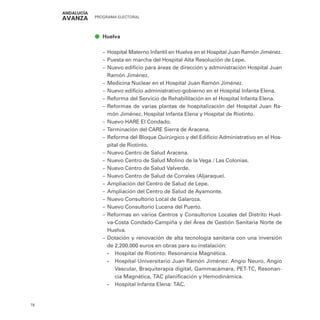 PROGRAMA ELECTORAL
78
ā
ā Huelva
–
– Hospital Materno Infantil en Huelva en el Hospital Juan Ramón Jiménez.
–
– Puesta en marcha del Hospital Alta Resolución de Lepe.
–
– Nuevo edificio para áreas de dirección y administración Hospital Juan
Ramón Jiménez.
–
– Medicina Nuclear en el Hospital Juan Ramón Jiménez.
–
– Nuevo edificio administrativo-gobierno en el Hospital Infanta Elena.
–
– Reforma del Servicio de Rehabilitación en el Hospital Infanta Elena.
–
– Reformas de varias plantas de hospitalización del Hospital Juan Ra-
món Jiménez, Hospital Infanta Elena y Hospital de Riotinto.
–
– Nuevo HARE El Condado.
–
– Terminación del CARE Sierra de Aracena.
–
– Reforma del Bloque Quirúrgico y del Edificio Administrativo en el Hos-
pital de Riotinto.
–
– Nuevo Centro de Salud Aracena.
–
– Nuevo Centro de Salud Molino de la Vega / Las Colonias.
–
– Nuevo Centro de Salud Valverde.
–
– Nuevo Centro de Salud de Corrales (Aljaraque).
–
– Ampliación del Centro de Salud de Lepe.
–
– Ampliación del Centro de Salud de Ayamonte.
–
– Nuevo Consultorio Local de Galaroza.
–
– Nuevo Consultorio Lucena del Puerto.
–
– Reformas en varios Centros y Consultorios Locales del Distrito Huel-
va-Costa Condado-Campiña y del Área de Gestión Sanitaria Norte de
Huelva.
–
– Dotación y renovación de alta tecnología sanitaria con una inversión
de 2.200.000 euros en obras para su instalación:
•
• Hospital de Riotinto: Resonancia Magnética.
•
• Hospital Universitario Juan Ramón Jiménez: Angio Neuro, Angio
Vascular, Braquiterapia digital, Gammacámara, PET-TC, Resonan-
cia Magnética, TAC planificación y Hemodinámica.
•
• Hospital Infanta Elena: TAC.
 