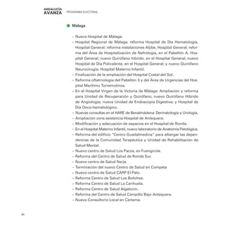 PROGRAMA ELECTORAL
80
ā
ā Málaga
–
– Nuevo Hospital de Málaga.
–
– Hospital Regional de Málaga: reforma Hospital de Día Hematología,
Hospital General; reforma instalaciones Aljibe, Hospital General; refor-
ma del Área de Hospitalización de Nefrología, en el Pabellón A. Hos-
pital General; nuevo Quirófano hibrido, en el Hospital General; nuevo
Hospital de Día Polivalente, en el Hospital General; y nuevo Quirófano
Neurocirugía, Hospital Materno Infantil.
–
– Finalización de la ampliación del Hospital Costal del Sol.
–
– Reforma oftalmología del Pabellón 3 y del Área de Urgencias del Hos-
pital Marítimo Torremolinos.
–
– En el Hospital Virgen de la Victoria de Málaga: Ampliación y reforma
para Unidad de Recuperación y Quirófano; nuevo Quirófano Híbrido
de Angiología; nueva Unidad de Endoscopia Digestiva; y Hospital de
Día Onco-hematológico.
–
– Nuevas consultas en el HARE de Benalmádena: Dermatología y Urología.
–
– Ampliación zona asistencia Hospital de Antequera.
–
– Modificación y adecuación de espacios en el Hospital de Ronda.
–
– En el Hospital Materno Infantil, nuevo laboratorio de Anatomía Patológica.
–
– Reforma del edificio “Centro Guadalmedina” para albergar las depen-
dencias de la Comunidad Terapéutica y Unidad de Rehabilitación de
Salud Mental.
–
– Nuevo centro de Salud Los Pacos, en Fuengirola.
–
– Reforma del Centro de Salud de Ronda Sur.
–
– Nuevo centro de Salud Nerja.
–
– Terminación del nuevo Centro de Salud en Competa
–
– Nuevo centro de Salud CARP El Palo.
–
– Reforma Centro de Salud Los Boliches.
–
– Reforma Centro de Salud La Carihuela.
–
– Reforma Centro de Salud Algatocín.
–
– Reforma del Centro de Salud Campillo Bajo Antequera.
–
– Nuevo Consultorio Local en Cártama.
 