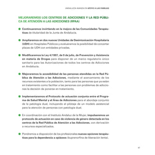 87
ANDALUCÍA AVANZA EN APOYO A LAS FAMILIAS
MEJORAREMOS LOS CENTROS DE ADICCIONES Y LA RED PÚBLI-
CA DE ATENCIÓN A LAS ADICCIONES (RPAA)
ā
ā Continuaremos invirtiendo en la mejora de las Comunidades Terapéu-
ticas de titularidad de la Junta de Andalucía.
ā
ā Ampliaremos en dos nuevas Unidades de Desintoxicación Hospitalaria
(UDH) en Hospitales Públicos y evaluáramos la posibilidad de concertar
plazas de UDH con entidades privadas.
ā
ā Modificaremos la Ley 4/1997, de 9 de julio, de Prevención y Asistencia
en materia de Drogas para disponer de un marco regulatorio único
sanitario para las Autorizaciones de todos los centros de Adicciones
en Andalucía.
ā
ā Mejoraremos la accesibilidad de las personas atendidas en la Red Pú-
blica de Atención a las Adicciones, mediante el acercamiento de los
recursos existentes a la población, tanto para las personas que ya están
en tratamiento como facilitar a las personas con problemas de adiccio-
nes la decisión de ponerse en tratamiento.
ā
ā Implementaremos el Protocolo de actuación conjunta entre el Progra-
ma de Salud Mental y el Área de Adicciones para el abordaje conjunto
de la patología dual, incluyendo el pilotaje de un modelo asistencial
para la atención de personas con patología dual.
ā
ā En coordinación con el Instituto Andaluz de la Mujer, impulsaremos un
protocolo de actuación en caso de violencia de género detectada en los
centros de la Red Pública de Atención a las Adicciones, con derivación
a recursos especializados.
ā
ā Pondremos a disposición de los profesionales nuevas opciones terapéu-
ticas para la dependencia a opiáceos (buprenorfina de liberación lenta).
 